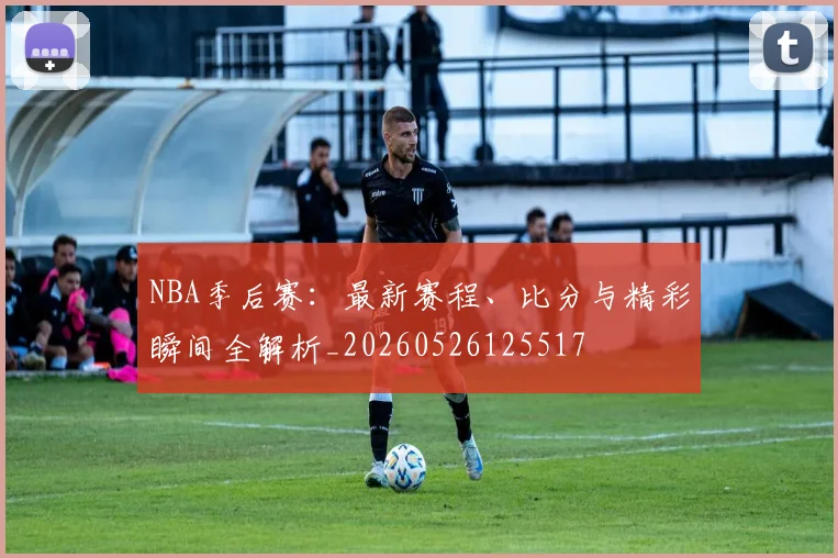 NBA季后赛:最新赛程、比分与精彩瞬间全解析_20260526125517